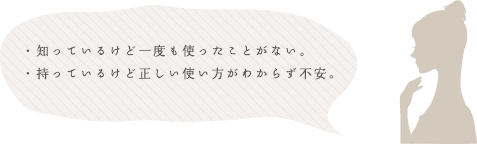 ・知っているけど一度も使ったことがない。・持っているけど正しい使い方がわからず不安。