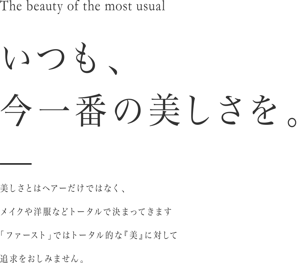 いつも、今一番の美しさを。美しさとはヘアーだけではなく、メイクや洋服などトータルで決まってきます。「ファースト」ではトータル的な『美』に対して追求をおしみません。