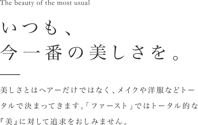 いつも、今一番の美しさを。美しさとはヘアーだけではなく、メイクや洋服などトータルで決まってきます。「ファースト」ではトータル的な『美』に対して追求をおしみません。